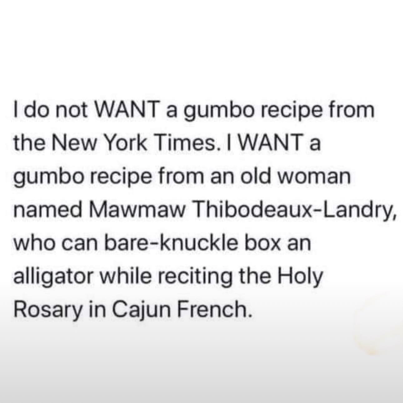 funny pics I do not WANT a gumbo recipe from the New York Times. I WANT a gumbo recipe from an old woman named Mawmaw Thibodeaux-Landry, who can bare-knuckle box an alligator while reciting the Holy Rosary in Cajun French.