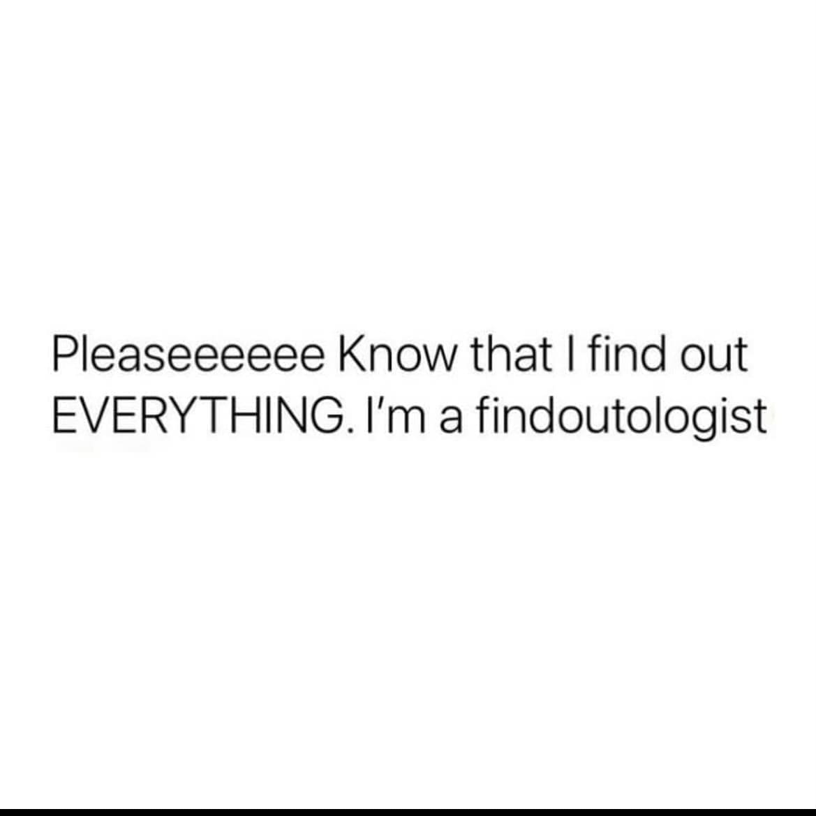 funny pics Pleaseeeeee Know that I find out EVERYTHING. I'm a findoutologist