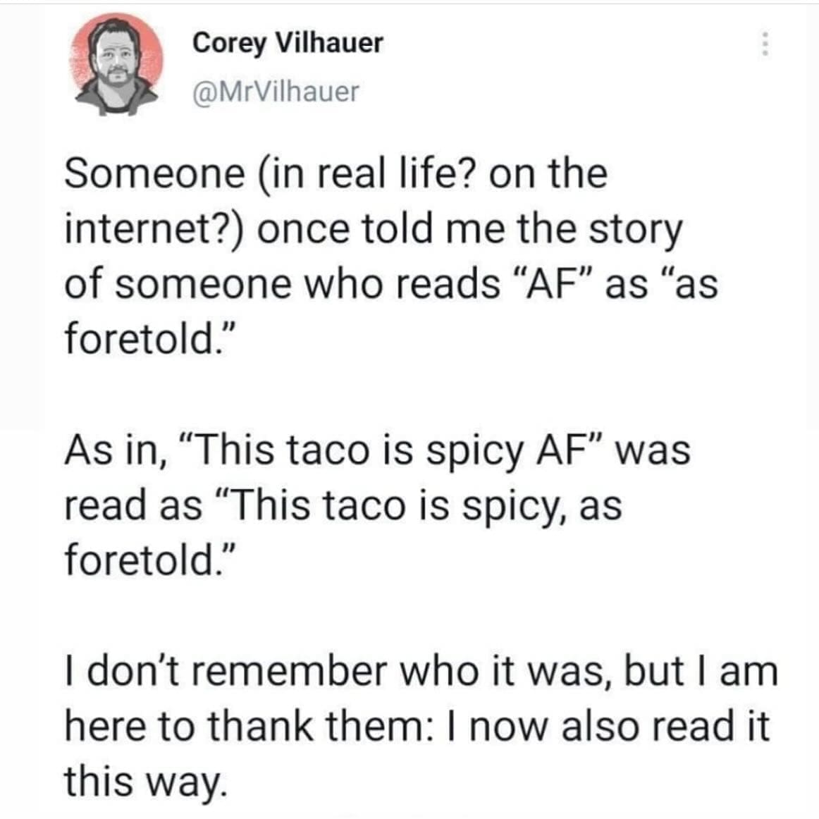 funny pics Someone in real life? on the internet?) once told me the story of someone who reads "AF" as "as foretold." As in, "This taco is spicy AF" was read as "This taco is spicy, as foretold." I don't remember who it was, but I am here to thank them: I now also read it this way.