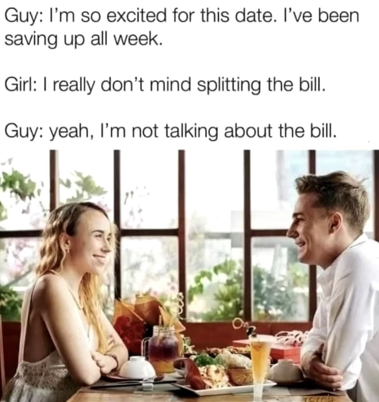 funny pics Guy: I'm so excited for this date. I've been saving up all week. Girl: I really don't mind splitting the bill. Guy: yeah, I'm not talking about the bill.