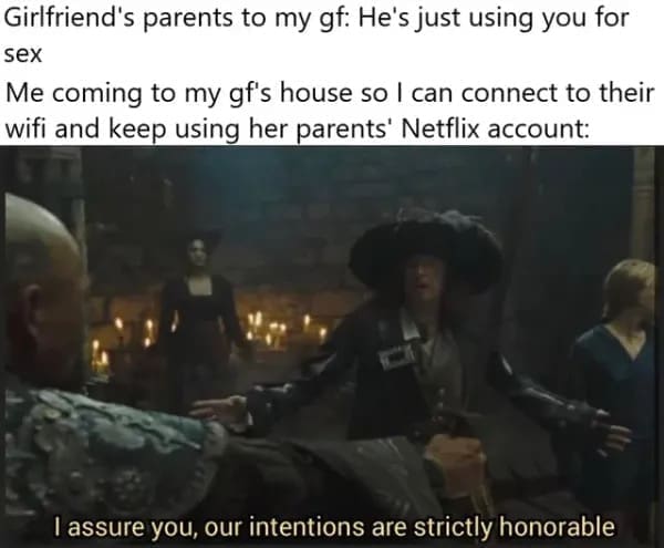 funny pics Girlfriend's parents to my gf: He's just using you for s Me coming to my gf's house so I can connect to their wifi and keep using her parents' Netflix account: I assure you, our intentions are strictly honorable