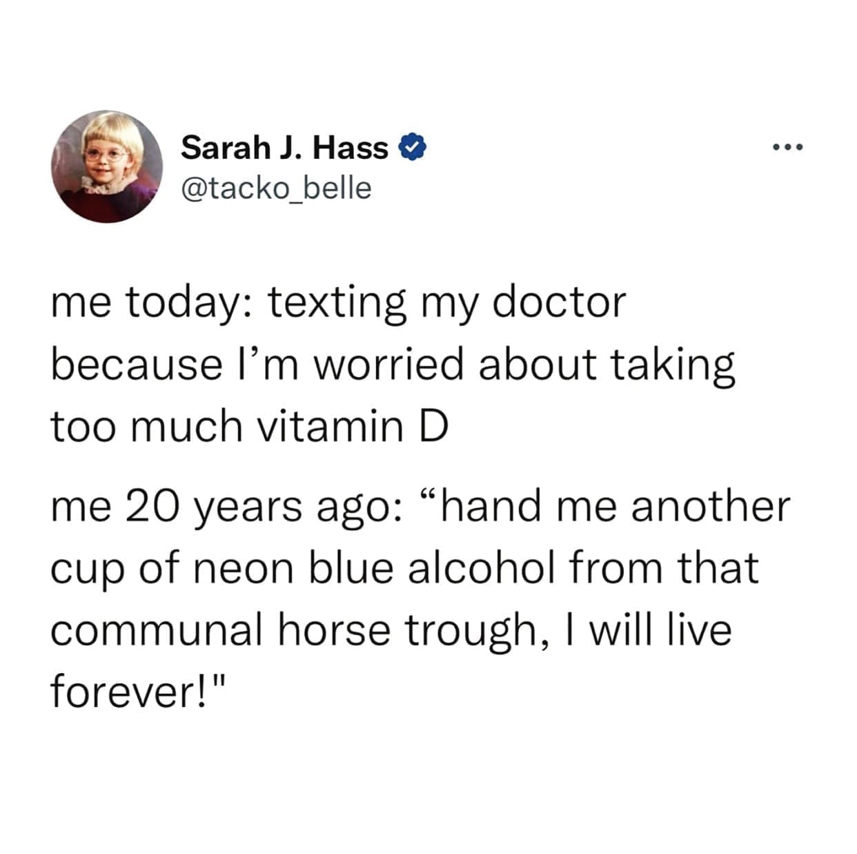 funny pics me today: texting my doctor because I'm worried about taking too much vitamin D me 20 years ago: "hand me another cup of neon blue alcohol from that communal horse trough, I will live forever!"