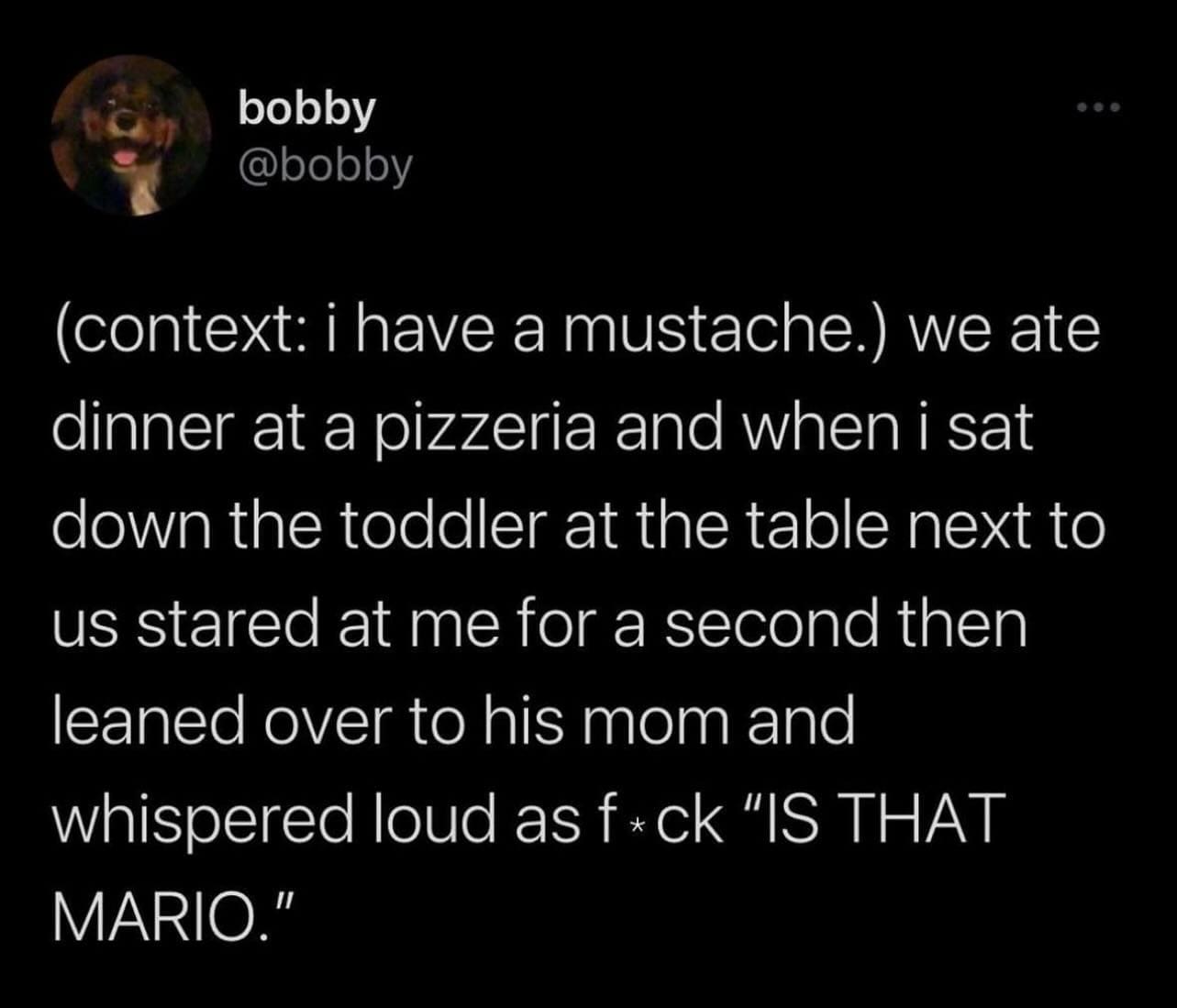 funny pics (context: i have a mustache.) we ate dinner at a pizzeria and when i sat down the toddler at the table next to us stared at me for a second then leaned over to his mom and whispered loud as f*ck "IS THAT MARIO."