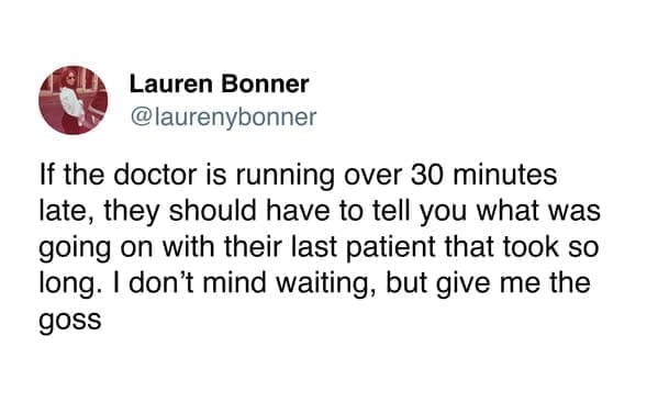 funny pics @laurenybonner If the doctor is running over 30 minutes late, they should have to tell you what was going on with their last patient that took so long. I don't mind waiting, but give me the goss