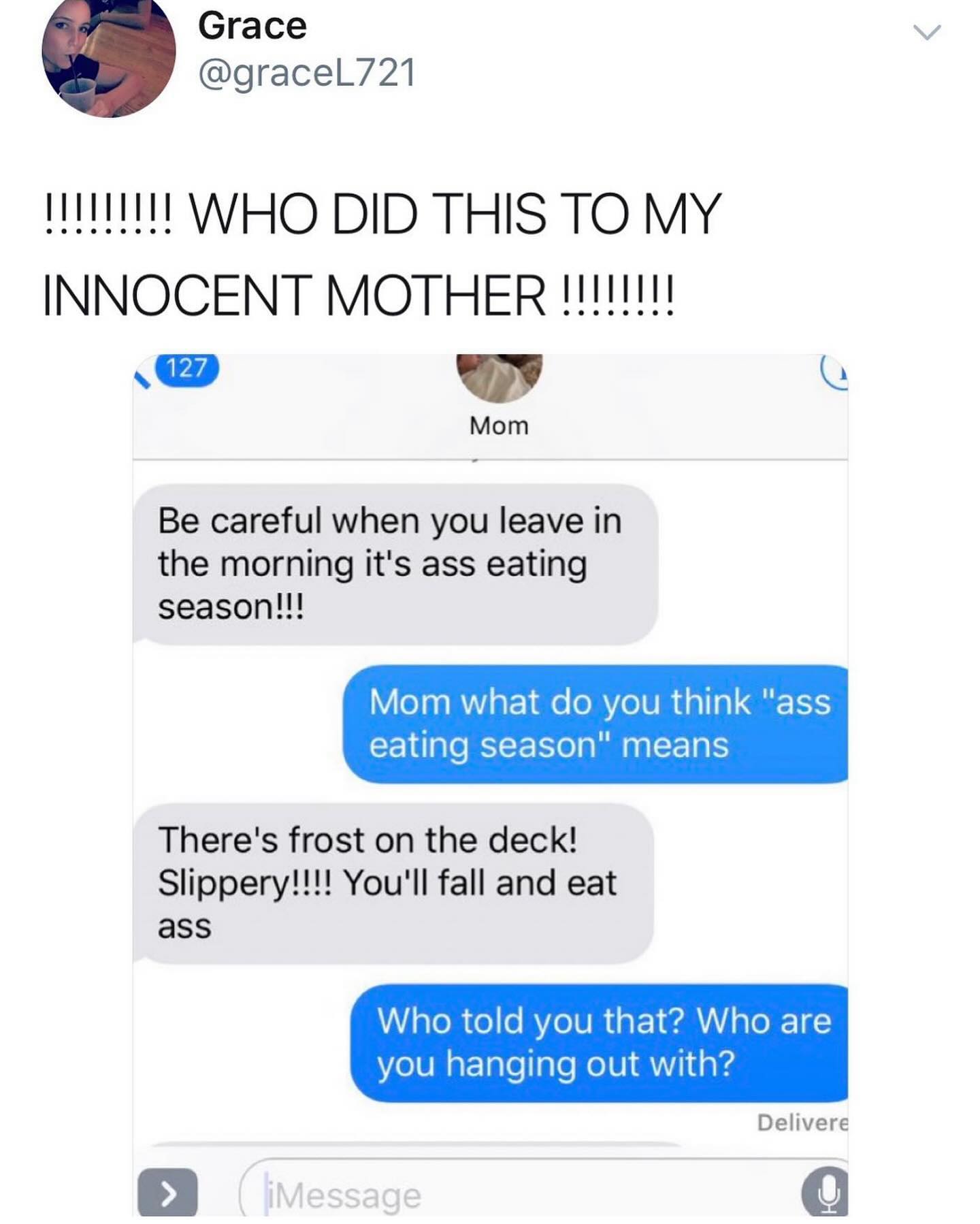 funny pics WHO DID THIS TO MY INNOCENT MOTHER !!!!!!!! 127 Mom Be careful when you leave in the morning it's ass eating season!!! Mom what do you think "ass eating season" means There's frost on the deck! Slippery!!!! You'll fall