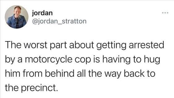 funny pics The worst part about getting arrested by a motorcycle cop is having to hug him from behind all the way back to the precinct.