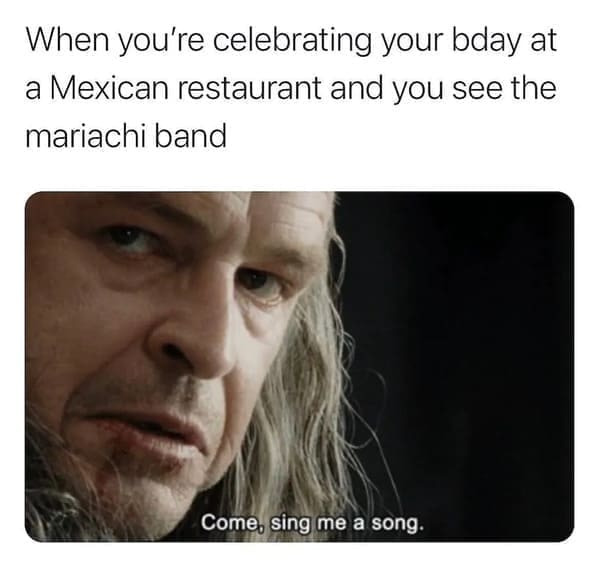 funny pics When you're celebrating your bday at a Mexican restaurant and you see the mariachi band Come, sing me a song.