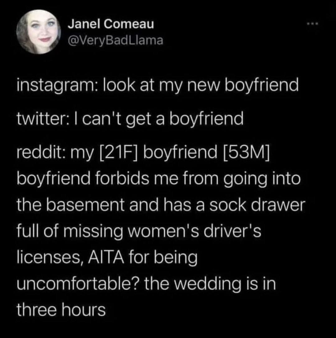 funny pics instagram: look at my new boyfriend twitter: I can't get a boyfriend reddit: my [21F] boyfriend [53M] boyfriend forbids me from going into the basement and has a sock drawer full of missing women's driver's licenses, AlTA for being uncomfortable? the wedding is in three