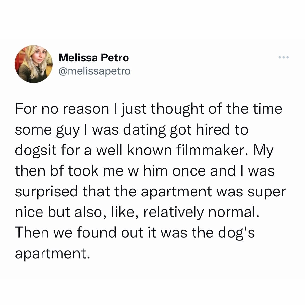 funny pics For no reason I just thought of the time some guy I was dating got hired to dogsit for a well known filmmaker. My then bf took me w him once and I was surprised that the apartment was super nice but also, like, relatively normal. Then we found out it was the dog's apartment.