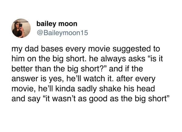 funny pics @Baileymoon15 my dad bases every movie suggested to him on the big short. he always asks "is it better than the big short?" and if the answer is yes, he'll watch it. after every movie, he'll kinda sadly shake his head and say "it wasn't as good as the big short"