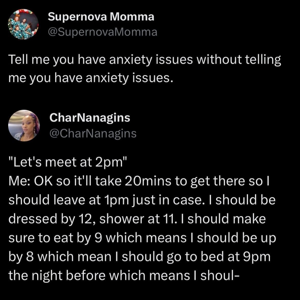funny pics Tell me you have anxiety issues without telling me you have anxiety issues. CharNanagins @CharNanagins "Let's meet at 2pm" Me: OK so it'll take 20mins to get there so I should leave at 1pm just in case. I should be dressed by 12, shower at 11. I should make sure to eat by 9 which means I should be up by 8 which mean I should go to bed at 9pm the night before which means I shoul-
