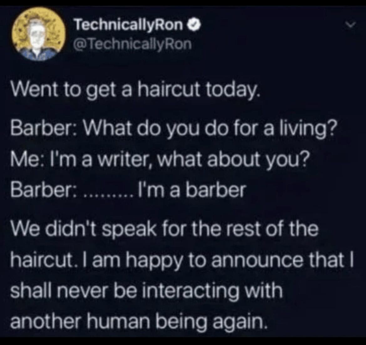 funny pics Went to get a haircut today. Barber: What do you do for a living? Me: I'm a writer, what about you? Barber: ......... I'm a barber We didn't speak for the rest of the haircut. I am happy to announce that I shall never be interacting with another human being again.