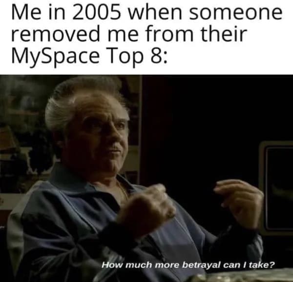 funny pics Me in 2005 when someone removed me from their MySpace Top 8: How much more betrayal can I take?