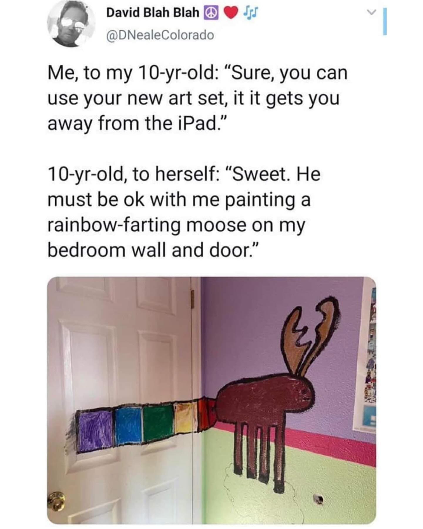 funny pics Me, to my 10-yr-old: "Sure, you can use your new art set, it it gets you away from the iPad." 10-yr-old, to herself: "Sweet. He must be ok with me painting a rainbow-farting moose on my bedroom wall and door."