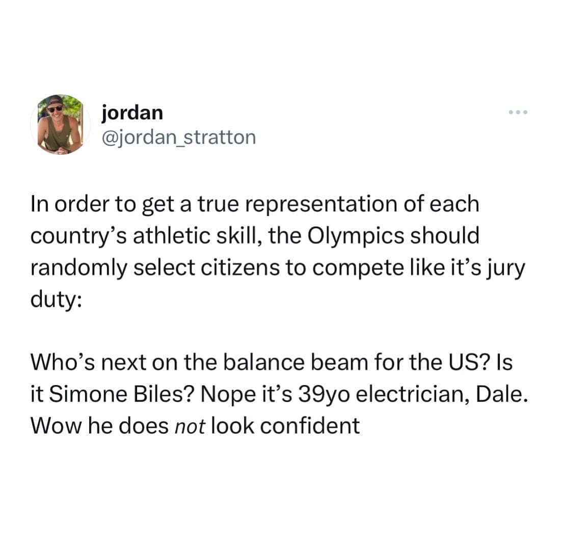funny pics In order to get a true representation of each country's athletic skill, the Olympics should randomly select citizens to compete like it's jury duty: Who's next on the balance beam for the US? Is it Simone Biles? Nope it's 39yo electrician, Dale. Wow he does not look confident