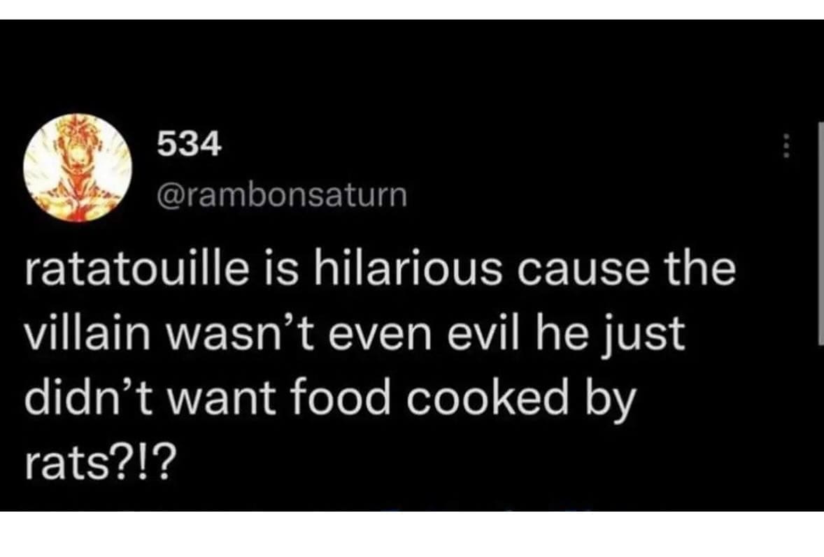 ratatouille is hilarious cause the villain wasn't even evil he just didn't want food cooked by rats?!?