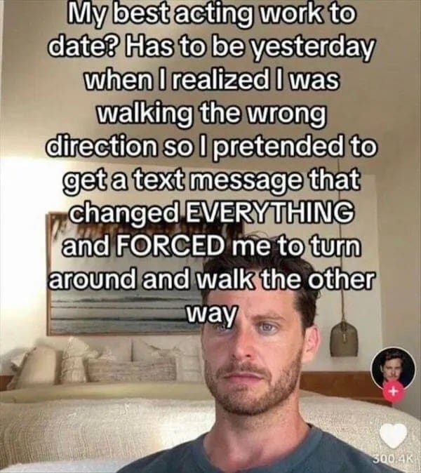 funny pics My best acting work to date? Has to be yesterday when I realized I was walking the wrong direction so I pretended to get a text message that changed EVERYTHING and FORCED me to turn around and walk the other way
