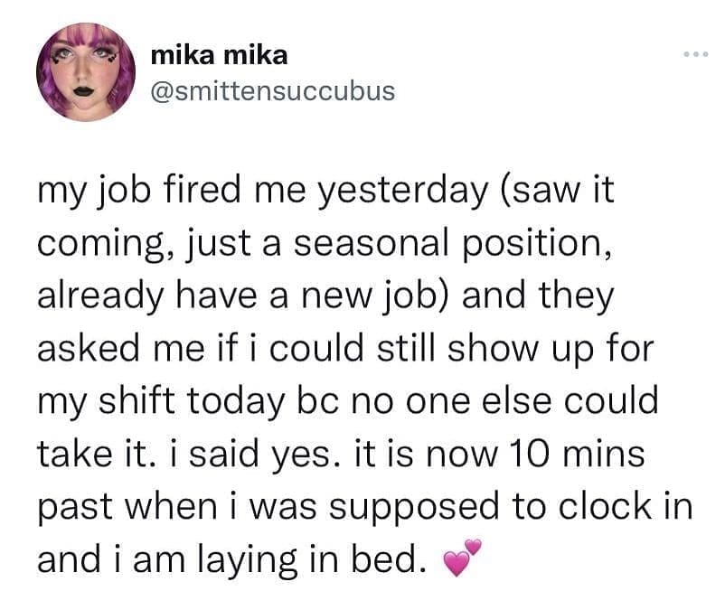 funny pics my job fired me yesterday (saw it coming, just a seasonal position, already have a new job) and they asked me if i could still show up for my shift today bc no one else could take it. i said yes. it is now 10 mins past when i was supposed to clock in and i am laying in bed.