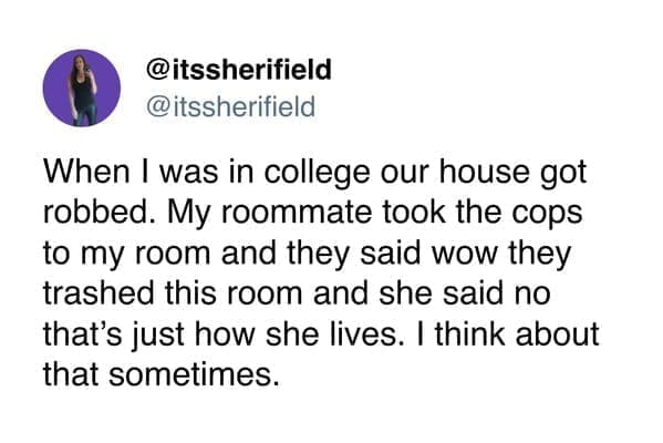 funny pics When I was in college our house got robbed. My roommate took the cops to my room and they said wow they trashed this room and she said no that's just how she lives. I think about that sometimes.
