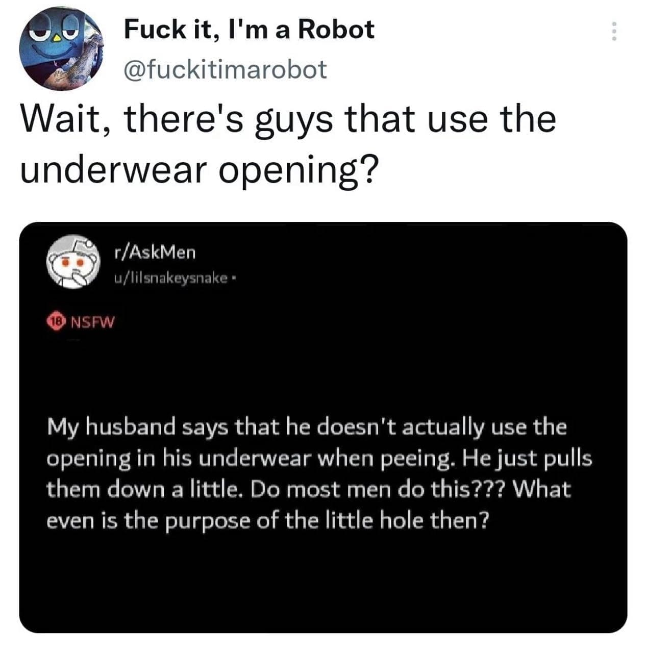 funny pics Wait, there's guys that use the underwear opening? My husband says that he doesn't actually use the opening in his underwear when peeing. He just pulls them down a little. Do most men do this??? What even is the purpose of the little hole then?