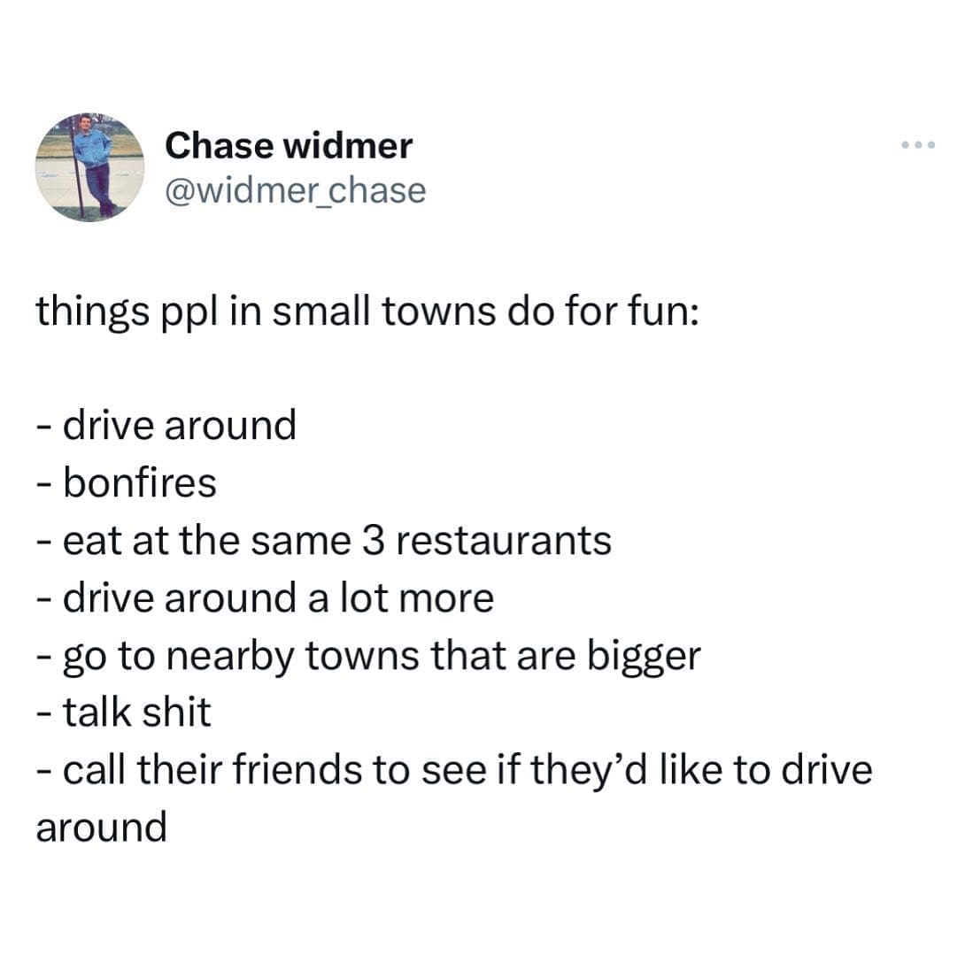 funny pics things ppl in small towns do for fun: - drive around - bonfires - eat at the same 3 restaurants - drive around a lot more - go to nearby towns that are bigger - talk - call their friends to see if they'd like to drive around