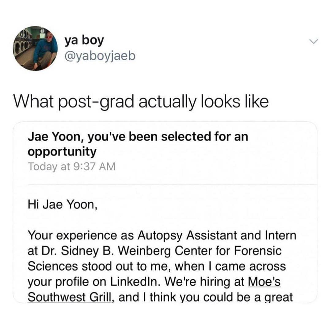 funny pics What post-grad actually looks like Jae Yoon, you've been selected for an opportunity Today at 9:37 AM Hi Jae Yoon, Your experience as Autopsy Assistant and Intern at Dr. Sidney B. Weinberg Center for Forensic Sciences stood out to me, when I came across your profile on LinkedIn. We're hiring at Moe's Southwest Grill, and I think you could be a great