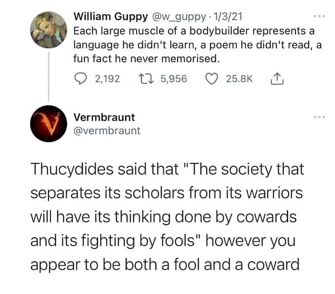 funny pics Each large muscle of a bodybuilder represents a language he didn't learn, a poem he didn't read, a fun fact he never memorised. Thucydides said that "The society that separates its scholars from its warriors will have its thinking done by cowards and its fighting by fools" however you appear to be both a fool and a coward