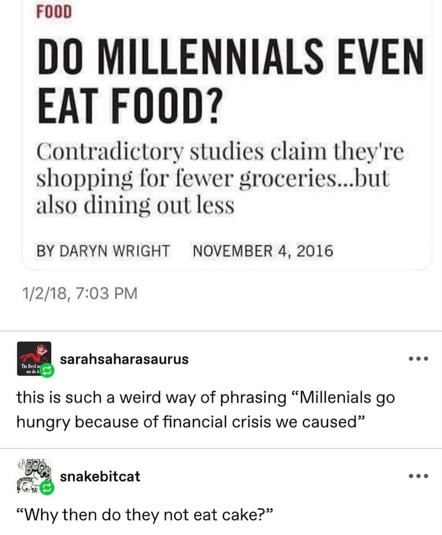 funny pics DO MILLENNIALS EVEN EAT FOOD? Contradictory studies claim they're shopping for fewer groceries...but also dining out less. this is such a weird way of phrasing "Millenials go hungry because of financial crisis we caused"