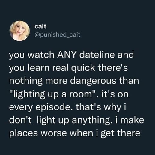 funny pics you watch ANY dateline and you learn real quick there's nothing more dangerous than "lighting up a room". ' it's on every episode. that's why i don't light up anything. i make places worse when i get there