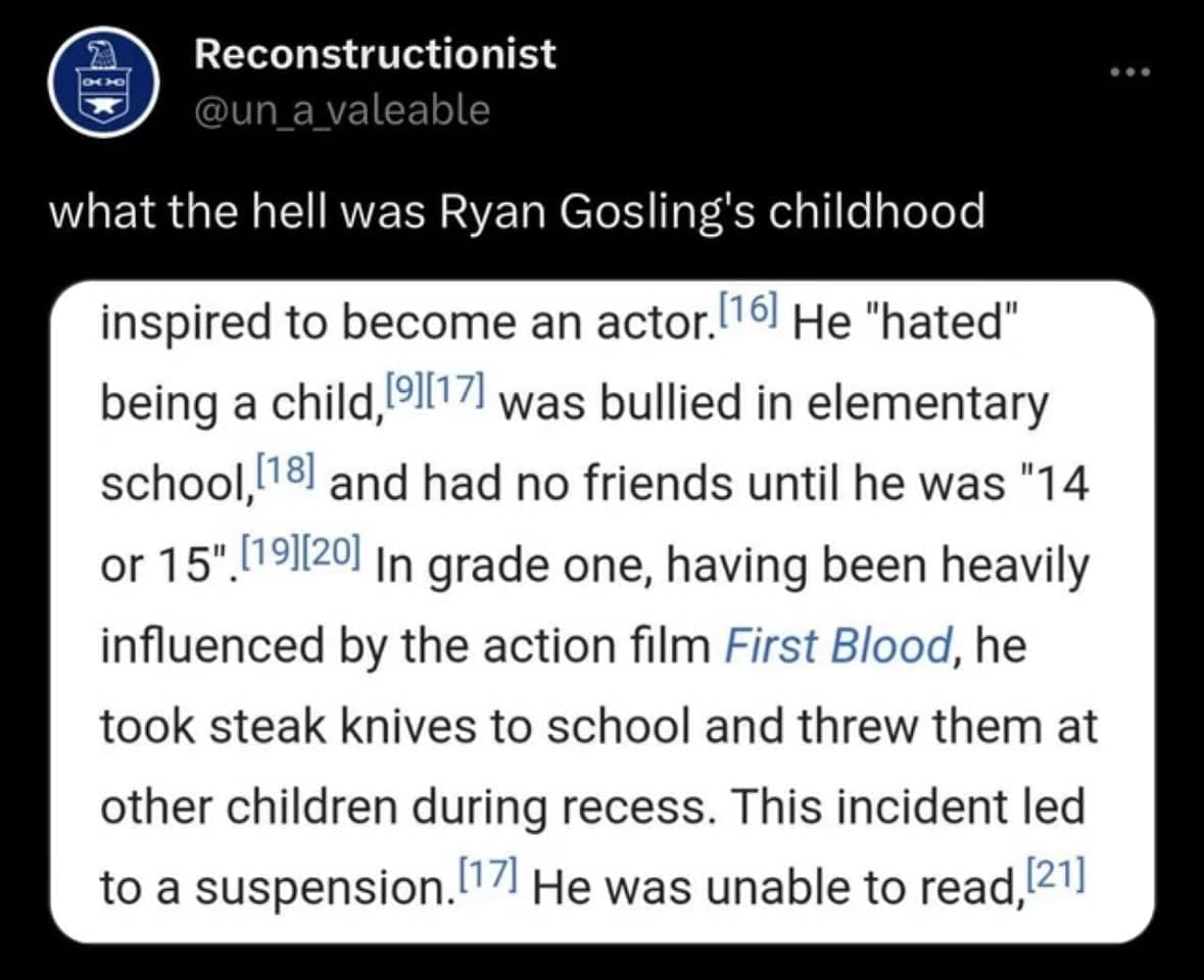 funny pics what the hell was Ryan Gosling's childhood inspired to become an actor.16 He "hated" being a child, 9[17) was bullied in elementary school, 18 and had no friends until he was "14 or 15" (19][20) In grade one, having been heavily influenced by the action film First Blood, he took steak knives to school and threw them at other children during recess. This incident led to a suspension. 17 He was unable