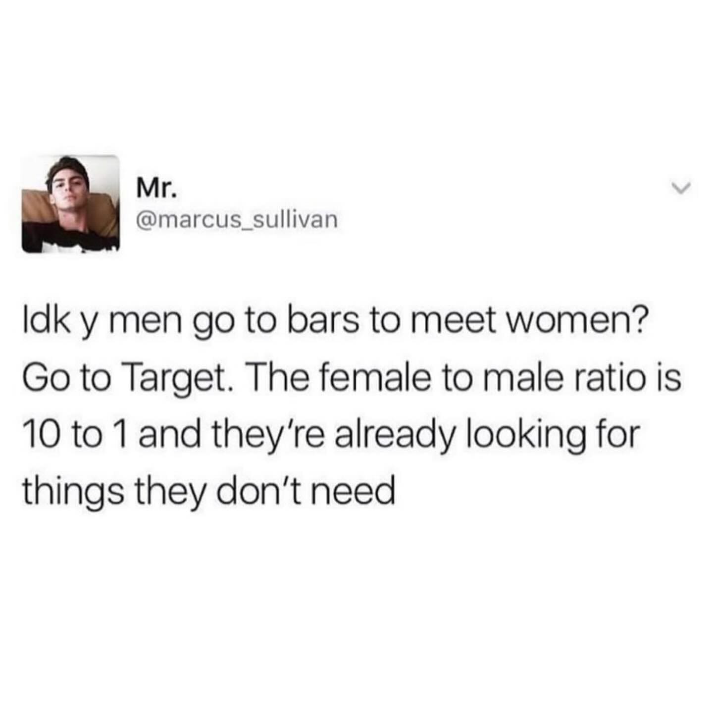 funny pics Idk y men go to bars to meet women? Go to Target. The female to male ratio is 10 to 1 and they're already looking for things they don't need