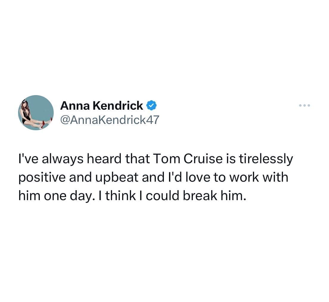 funny pics @AnnaKendrick47 I've always heard that Tom Cruise is tirelessly positive and upbeat and l'd love to work with him one day. I think I could break him.