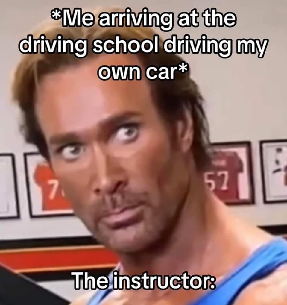 funny pics *Me arriving at the driving school driving my own car* 7 52 The instructor: