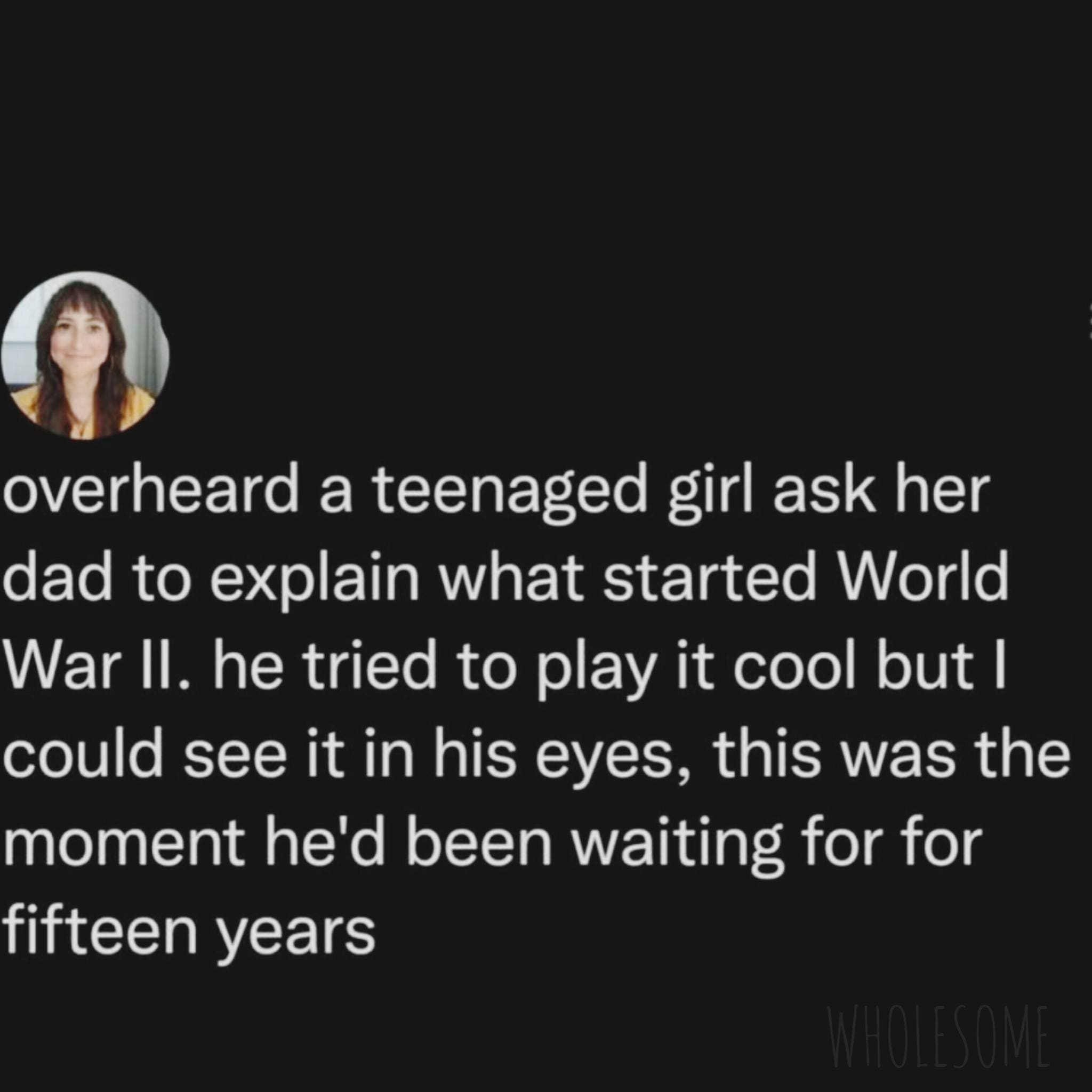 funny pics overheard a teenaged girl ask her dad to explain what started World War II. he tried to play it cool but I could see it in his eyes, this was the moment he'd been waiting for for fifteen years