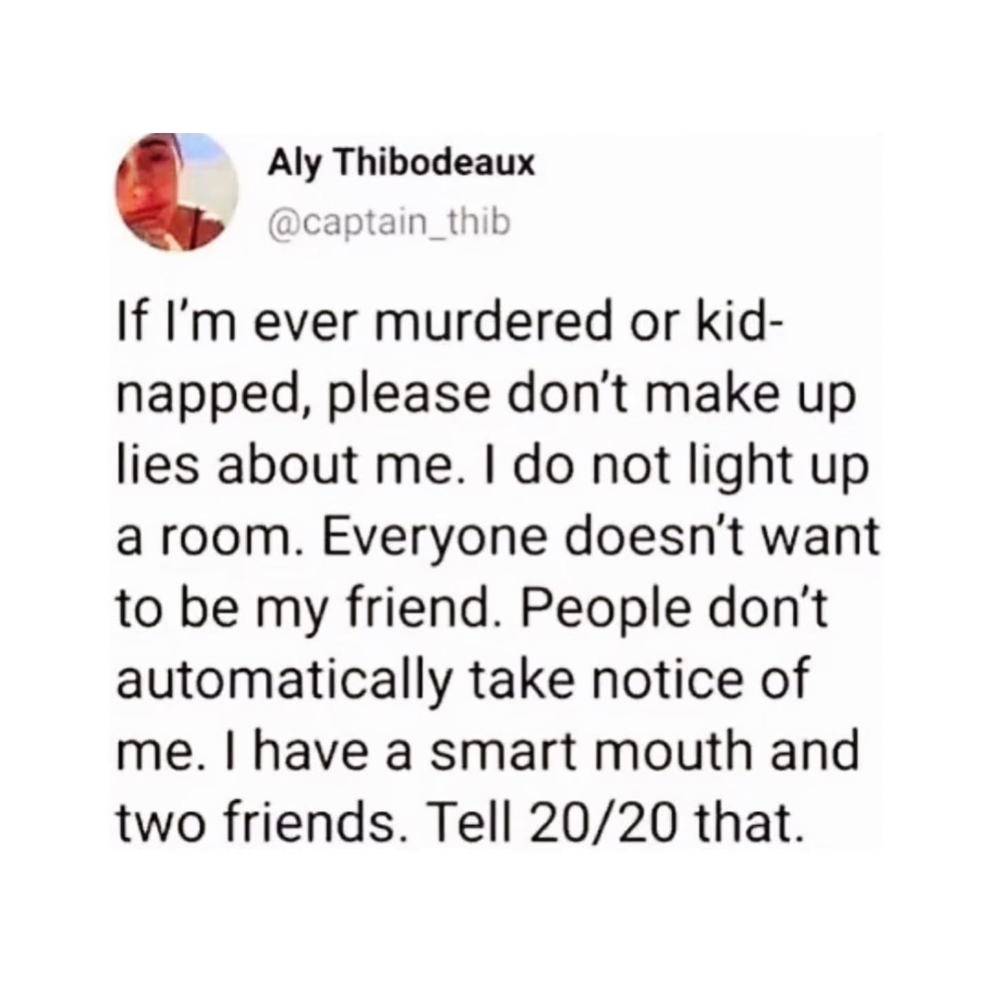 funny memes If I'm ever murdered or kid-napped, please don't make up lies about me. I do not light up a room. Everyone doesn't want to be my friend. People don't automatically take notice of me. I have a smart mouth and two friends. Tell 20/20 that.