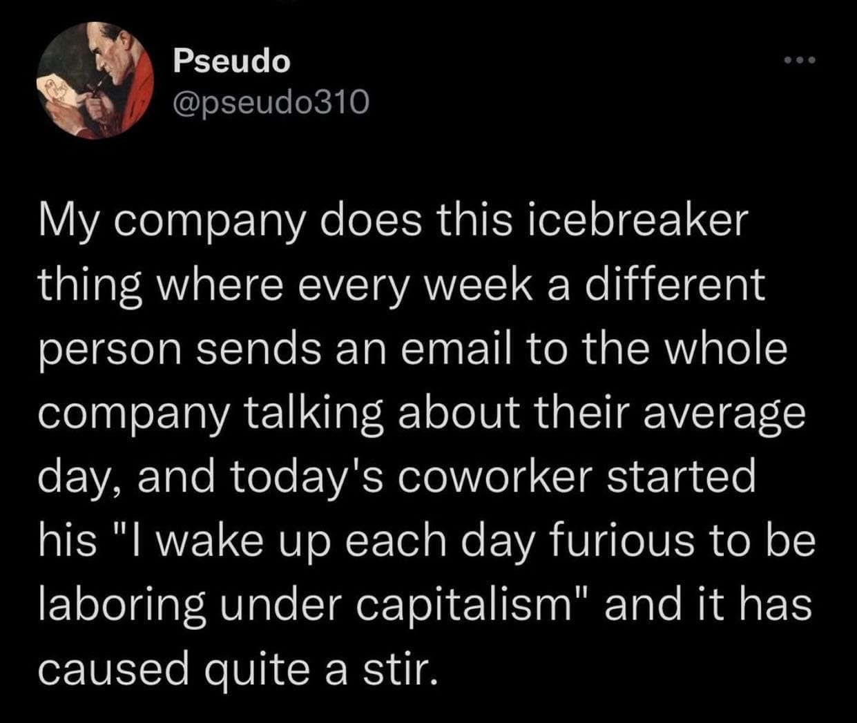 funny pics My company does this icebreaker thing where every week a different person sends an email to the whole company talking about their average day, and today's coworker started his "I wake up each day furious to be laboring under capitalism" and it has caused quite a stir.