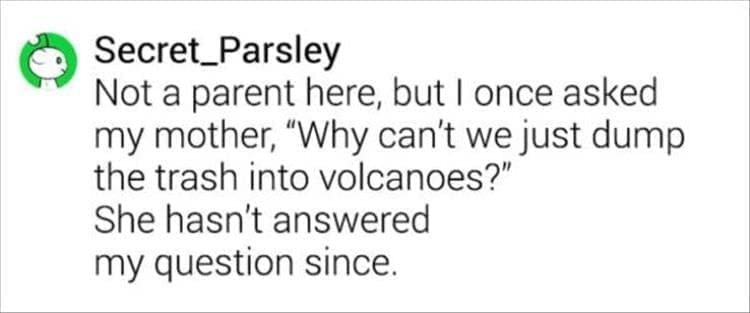 Not a parent here, but I once asked my mother, "Why can't we just dump the trash into volcanoes?" She hasn't answered my question since.