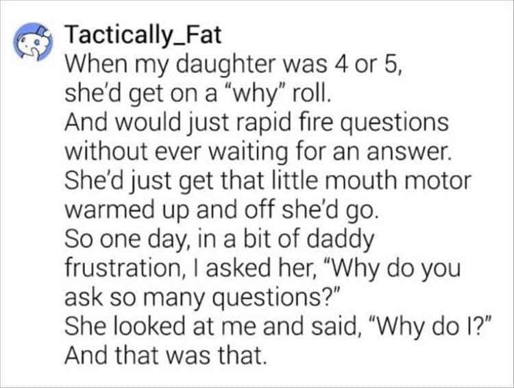 When my daughter was 4 or 5, she'd get on a "why" roll. And would just rapid fire questions without ever waiting for an answer. She'd just get that little mouth motor warmed up and off she'd go. So one day, in a bit of daddy frustration, I asked her, "Why do you ask so many questions?" She looked at me and said, "Why do I?" And that was that.