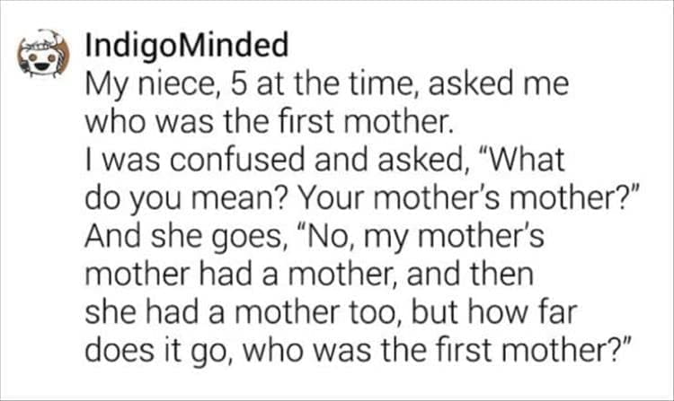 My niece, 5 at the time, asked me who was the first mother. I was confused and asked, "What do you mean? Your mother's mother?" And she goes, "No, my mother's mother had a mother, and then she had a mother too, but how far does it go, who was the first mother?"
