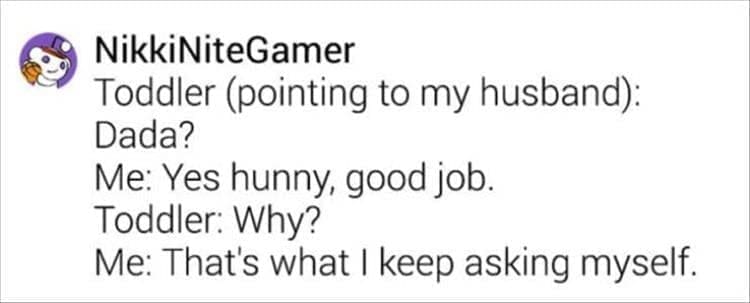 Toddler (pointing to my husband): Dada? Me: Yes hunny, good job. Toddler: Why? Me: That's what I keep asking myself.