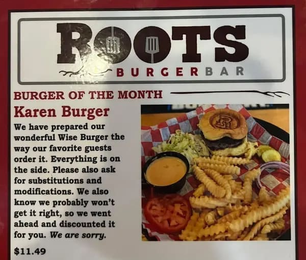 funny restaurant signs ROOTS -BURGERBAR BURGER OF THE MONTH Karen Burger We have prepared our wonderful Wise Burger the way our favorite guests order it. Everything is on the side. Please also ask for substitutions and modifications. We also know we probably won't get it right, so we went ahead and discounted it for you. We are