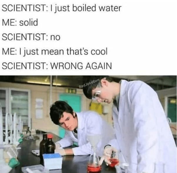 Science memes SCIENTIST: I just boiled water ME: solid SCIENTIST: no ME: I just mean that's cool SCIENTIST: WRONG AGAIN BadJokeBen