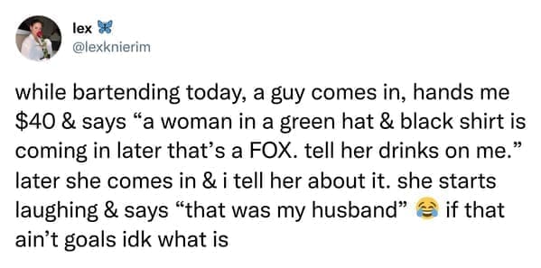 while bartending today, a guy comes in, hands me $40 & says "a woman in a green hat & black shirt is coming in later that's a FOX. tell her drinks on me." later she comes in & i tell her about it. she starts laughing & says "that was my husband" & if that ain't goals idk what is