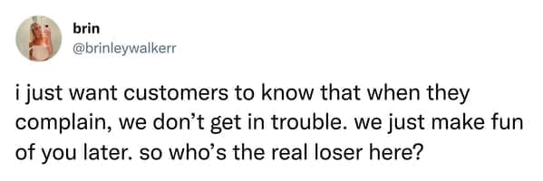 i just want customers to know that when they complain, we don't get in trouble. we just make fun of you later. so who's the real loser here?