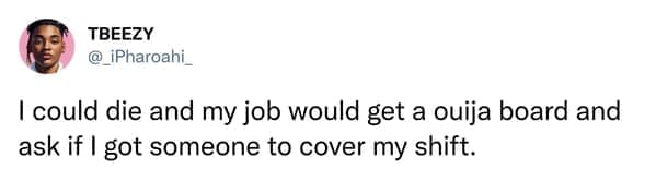 I could die and my job would get a ouija board and ask if I got someone to cover my shift.