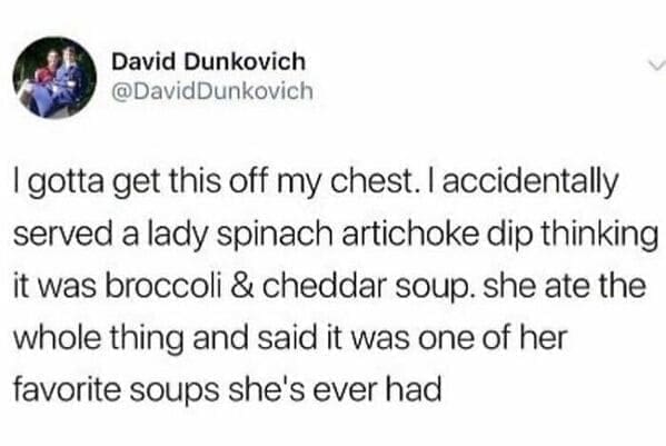 I gotta get this off my chest. I accidentally served a lady spinach artichoke dip thinking it was broccoli & cheddar soup. she ate the whole thing and said it was one of her favorite soups she's ever had