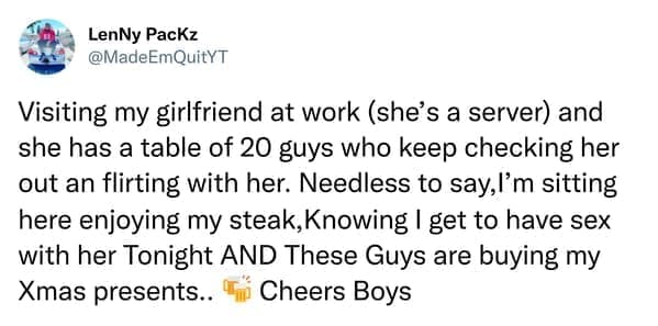 Visiting my girlfriend at work (she's a server) and she has a table of 20 guys who keep checking her out an flirting with her. Needless to say,I'm sitting here enjoying my steak, Knowing | get to have sex with her Tonight AND These Guys are buying my Xmas presents.. " Cheers Boys