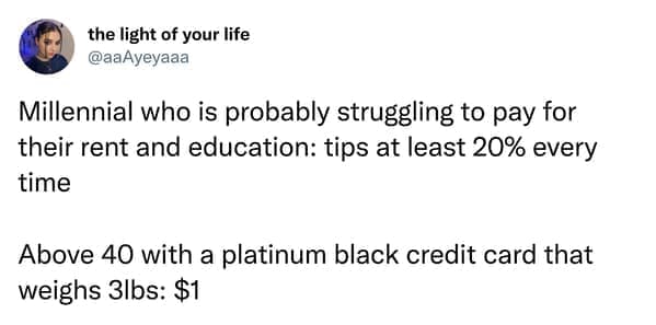 Millennial who is probably struggling to pay for their rent and education: tips at least 20% every time Above 40 with a platinum black credit card that weighs 3lbs: $1