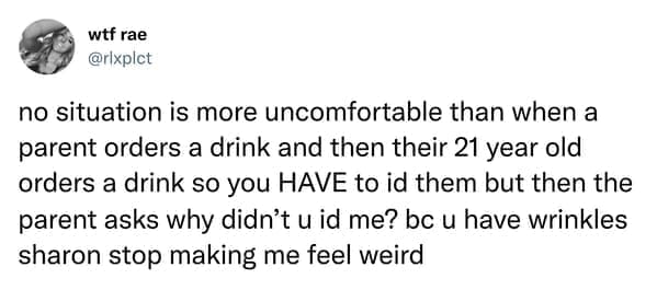 no situation is more uncomfortable than when a parent orders a drink and then their 21 year old orders a drink so you HAVE to id them but then the parent asks why didn't u id me? bc u have wrinkles sharon stop making me feel weird