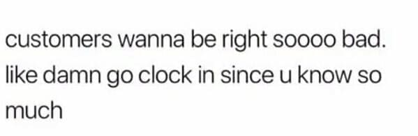 customers wanna be right soooo bad. like damn go clock in since u know so much